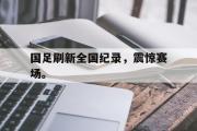 GOGO体育在线登入-国足刷新全国纪录，震惊赛场。
