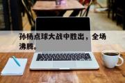 GOGO体育在线登入-孙杨点球大战中胜出，全场沸腾。