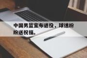 GOGO体育首页-中国男篮宣布退役，球迷纷纷送祝福。