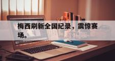 GOGO体育官方版-梅西刷新全国纪录，震惊赛场。