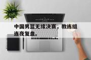 GOGO体育官方版-中国男篮无缘决赛，教练组连夜复盘。