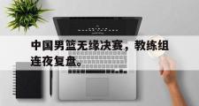 GOGO体育官方版-中国男篮无缘决赛，教练组连夜复盘。