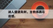 GOGO体育在线登入-湖人遭遇失利，主教练表示遗憾。