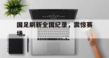 GOGO体育官方版-国足刷新全国纪录，震惊赛场。