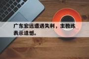 GOGO体育官网-广东宏远遭遇失利，主教练表示遗憾。