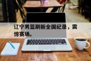 GOGO体育官方版-辽宁男篮刷新全国纪录，震惊赛场。