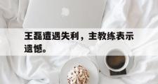 GOGO体育官方版-王磊遭遇失利，主教练表示遗憾。