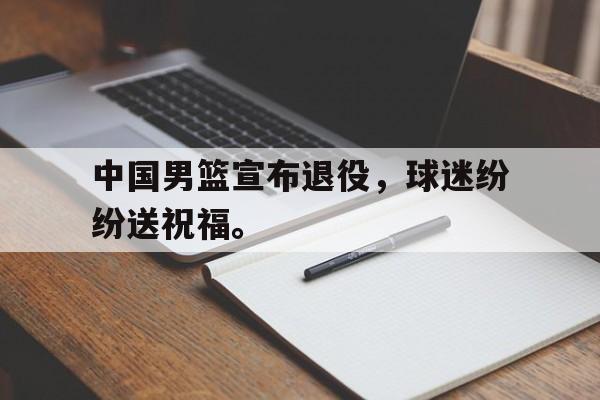 中国男篮宣布退役，球迷纷纷送祝福。