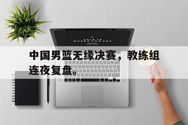 中国男篮无缘决赛，教练组连夜复盘。