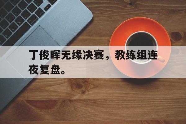 丁俊晖无缘决赛，教练组连夜复盘。