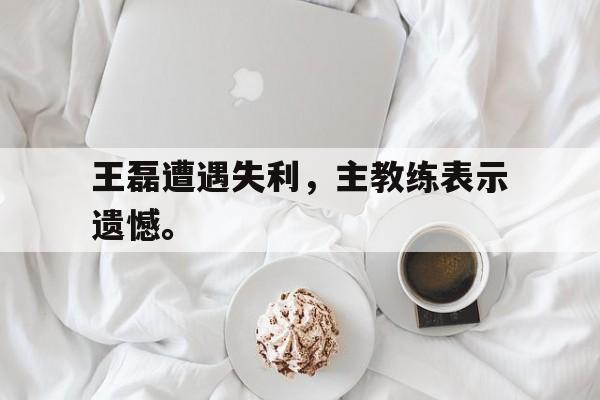 王磊遭遇失利，主教练表示遗憾。