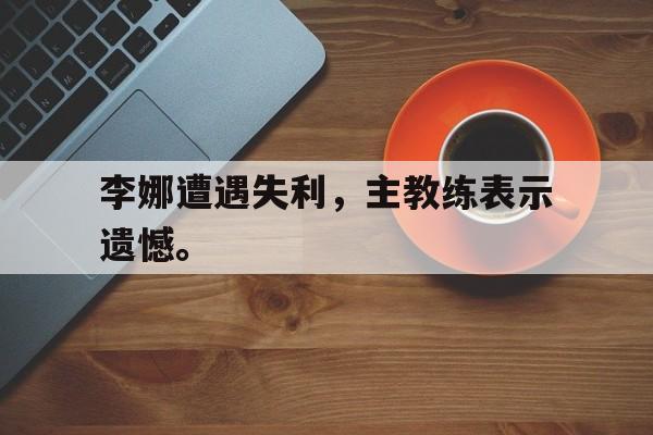 李娜遭遇失利，主教练表示遗憾。