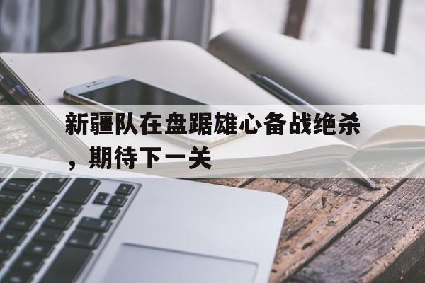 新疆队在盘踞雄心备战绝杀，期待下一关